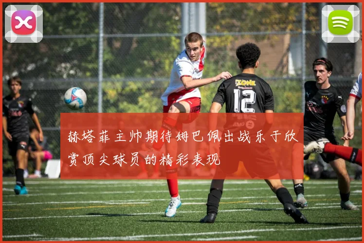 赫塔菲主帅期待姆巴佩出战乐于欣赏顶尖球员的精彩表现