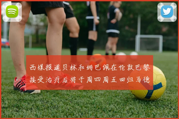 西媒报道贝林和姆巴佩在伦敦巴黎接受治疗后将于周四周五回归马德里