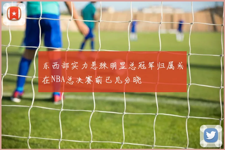 东西部实力悬殊明显总冠军归属或在NBA总决赛前已见分晓