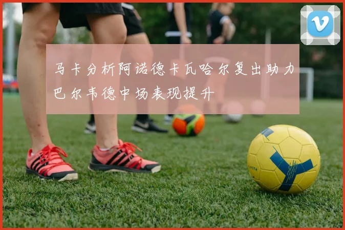 马卡分析阿诺德卡瓦哈尔复出助力巴尔韦德中场表现提升