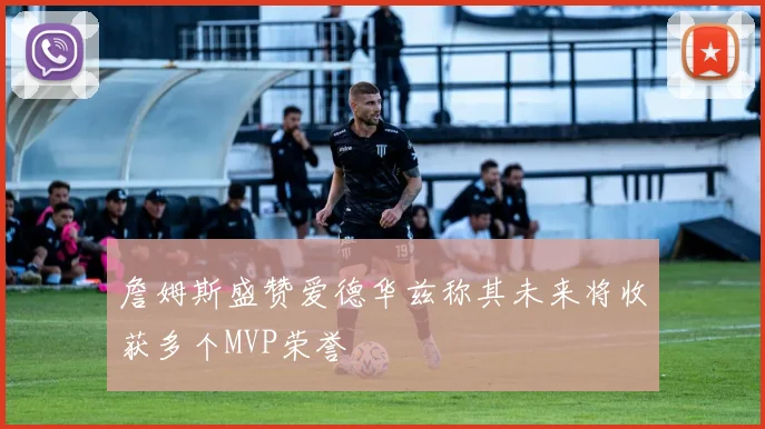 詹姆斯盛赞爱德华兹称其未来将收获多个MVP荣誉