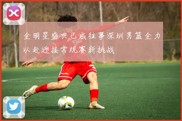 全明星盛典已成往事深圳男篮全力以赴迎接常规赛新挑战